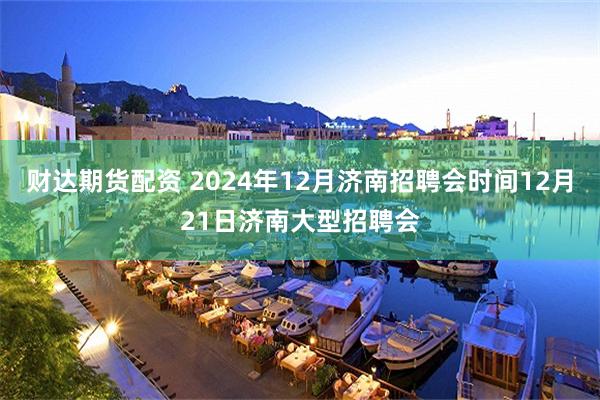 财达期货配资 2024年12月济南招聘会时间12月21日济南大型招聘会