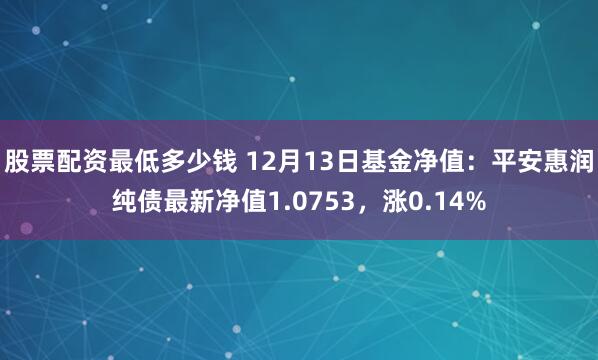 股票配资最低多少钱 12月13日基金净值：平安惠润纯债最新净值1.0753，涨0.14%