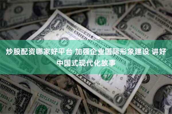 炒股配资哪家好平台 加强企业国际形象建设 讲好中国式现代化故事