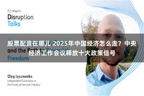 股票配资在哪儿 2025年中国经济怎么走？中央经济工作会议释放十大政策信号