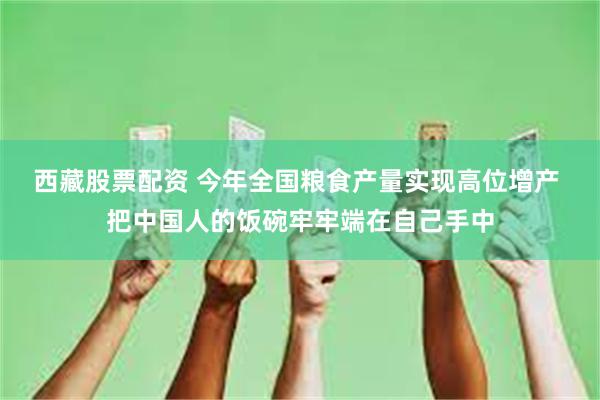 西藏股票配资 今年全国粮食产量实现高位增产 把中国人的饭碗牢牢端在自己手中