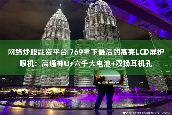 网络炒股融资平台 769拿下最后的高亮LCD屏护眼机：高通神U+六千大电池+双扬耳机孔