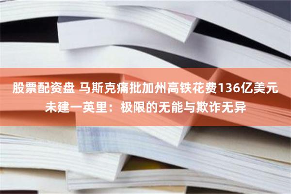 股票配资盘 马斯克痛批加州高铁花费136亿美元未建一英里：极限的无能与欺诈无异