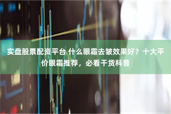 实盘股票配资平台 什么眼霜去皱效果好？十大平价眼霜推荐，必看干货科普