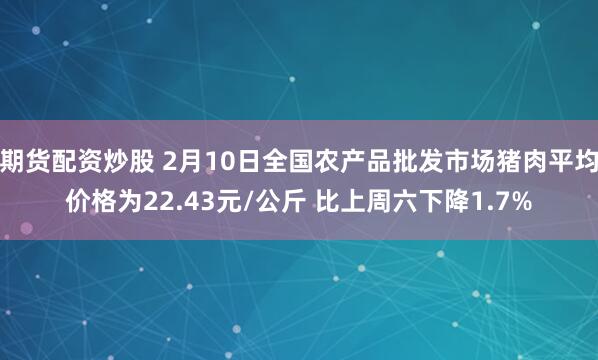 期货配资炒股 2月10日全国农产品批发市场猪肉平均价格为22.43元/公斤 比上周六下降1.7%