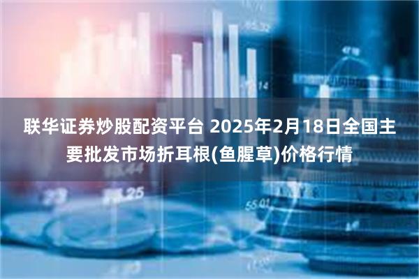 联华证券炒股配资平台 2025年2月18日全国主要批发市场折耳根(鱼腥草)价格行情