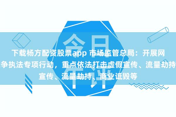 下载杨方配资股票app 市场监管总局：开展网络反不正当竞争执法专项行动，重点依法打击虚假宣传、流量劫持、商业诋毁等