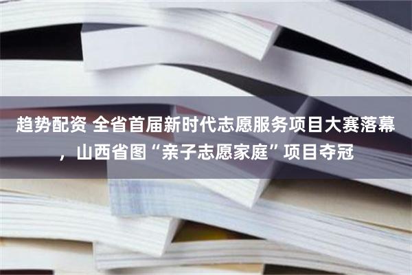 趋势配资 全省首届新时代志愿服务项目大赛落幕，山西省图“亲子志愿家庭”项目夺冠