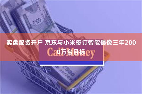 实盘配资开户 京东与小米签订智能摄像三年2000万台目标