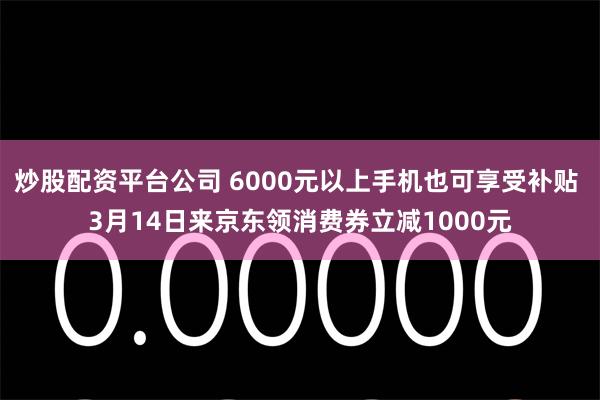 炒股配资平台公司 6000元以上手机也可享受补贴 3月14日来京东领消费券立减1000元