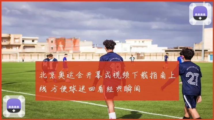 北京奥运会开幕式视频下载指南上线 方便球迷回看经典瞬间