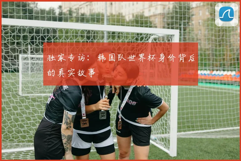 独家专访：韩国队世界杯身价背后的真实故事