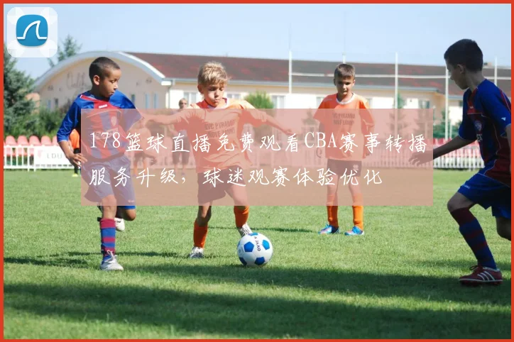 178篮球直播免费观看CBA赛事转播服务升级，球迷观赛体验优化
