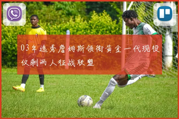 03年选秀詹姆斯领衔黄金一代现役仅剩两人征战联盟