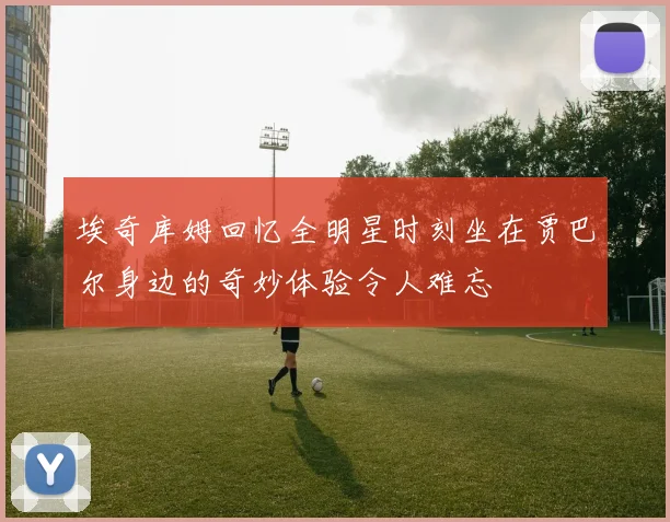 埃奇库姆回忆全明星时刻坐在贾巴尔身边的奇妙体验令人难忘