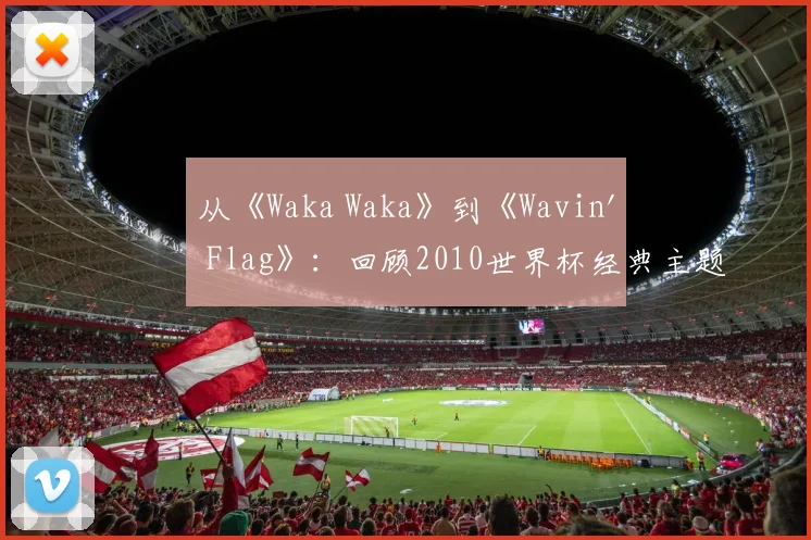 从《Waka Waka》到《Wavin' Flag》：回顾2010世界杯经典主题旋律